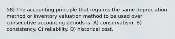 58) The accounting principle that requires the same depreciation method or inventory valuation method to be used over consecutive accounting periods is: A) conservatism. B) consistency. C) reliability. D) historical cost.