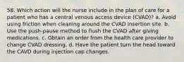 58. Which action will the nurse include in the plan of care for a patient who has a central venous access device (CVAD)? a. Avoid using friction when cleaning around the CVAD insertion site. b. Use the push-pause method to flush the CVAD after giving medications. c. Obtain an order from the health care provider to change CVAD dressing. d. Have the patient turn the head toward the CAVD during injection cap changes.