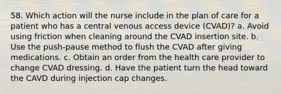 58. Which action will the nurse include in the plan of care for a patient who has a central venous access device (CVAD)? a. Avoid using friction when cleaning around the CVAD insertion site. b. Use the push-pause method to flush the CVAD after giving medications. c. Obtain an order from the health care provider to change CVAD dressing. d. Have the patient turn the head toward the CAVD during injection cap changes.