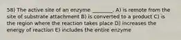 58) The active site of an enzyme ________. A) is remote from the site of substrate attachment B) is converted to a product C) is the region where the reaction takes place D) increases the energy of reaction E) includes the entire enzyme