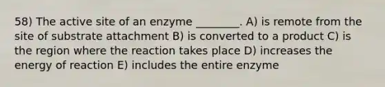 58) The active site of an enzyme ________. A) is remote from the site of substrate attachment B) is converted to a product C) is the region where the reaction takes place D) increases the energy of reaction E) includes the entire enzyme