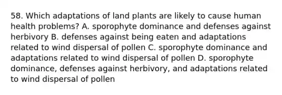 58. Which adaptations of land plants are likely to cause human health problems? A. sporophyte dominance and defenses against herbivory B. defenses against being eaten and adaptations related to wind dispersal of pollen C. sporophyte dominance and adaptations related to wind dispersal of pollen D. sporophyte dominance, defenses against herbivory, and adaptations related to wind dispersal of pollen