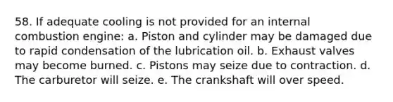 58. If adequate cooling is not provided for an internal combustion engine: a. Piston and cylinder may be damaged due to rapid condensation of the lubrication oil. b. Exhaust valves may become burned. c. Pistons may seize due to contraction. d. The carburetor will seize. e. The crankshaft will over speed.