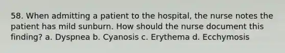 58. When admitting a patient to the hospital, the nurse notes the patient has mild sunburn. How should the nurse document this finding? a. Dyspnea b. Cyanosis c. Erythema d. Ecchymosis