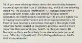 58. If you were advising friends about the relationship between maternal age and the risks of childbearing, which of the following would NOT be accurate information? A) Teenage pregnancy is associated with neural tube and central nervous system anomalies. B) Infants born to women over 35 are at a higher risk of having heart malformations and chromosomal disorders. C) Experts have reached a consensus that age is the single most important factor related to pregnancy outcome, and it is more important than prenatal care, health, or lifestyle habits. D) Teenage mothers are less likely to receive adequate prenatal care. Difficulty: 2 QuestionID: 03-1-58 Page-Reference: 74-75 Skill: Comprehension