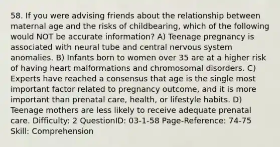 58. If you were advising friends about the relationship between maternal age and the risks of childbearing, which of the following would NOT be accurate information? A) Teenage pregnancy is associated with neural tube and central nervous system anomalies. B) Infants born to women over 35 are at a higher risk of having heart malformations and chromosomal disorders. C) Experts have reached a consensus that age is the single most important factor related to pregnancy outcome, and it is more important than prenatal care, health, or lifestyle habits. D) Teenage mothers are less likely to receive adequate prenatal care. Difficulty: 2 QuestionID: 03-1-58 Page-Reference: 74-75 Skill: Comprehension