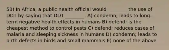 58) In Africa, a public health official would ________ the use of DDT by saying that DDT ________. A) condemn; leads to long-term negative health effects in humans B) defend; is the cheapest method to control pests C) defend; reduces cases of malaria and sleeping sickness in humans D) condemn; leads to birth defects in birds and small mammals E) none of the above