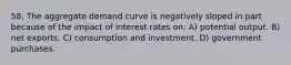 58. The aggregate demand curve is negatively sloped in part because of the impact of interest rates on: A) potential output. B) net exports. C) consumption and investment. D) government purchases.