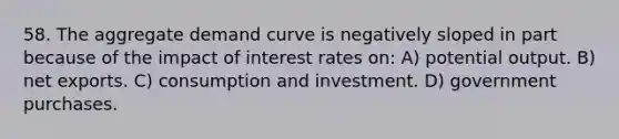 58. The aggregate demand curve is negatively sloped in part because of the impact of interest rates on: A) potential output. B) net exports. C) consumption and investment. D) government purchases.