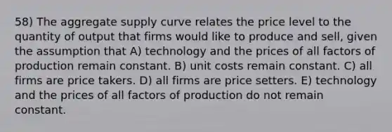 58) The aggregate supply curve relates the price level to the quantity of output that firms would like to produce and sell, given the assumption that A) technology and the prices of all factors of production remain constant. B) unit costs remain constant. C) all firms are price takers. D) all firms are price setters. E) technology and the prices of all factors of production do not remain constant.