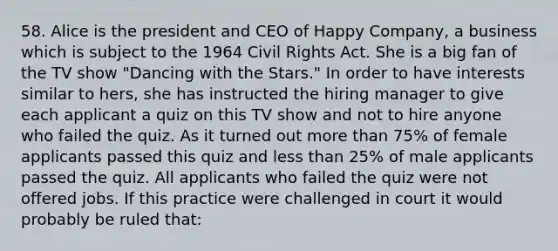 58. Alice is the president and CEO of Happy Company, a business which is subject to the 1964 Civil Rights Act. She is a big fan of the TV show "Dancing with the Stars." In order to have interests similar to hers, she has instructed the hiring manager to give each applicant a quiz on this TV show and not to hire anyone who failed the quiz. As it turned out more than 75% of female applicants passed this quiz and less than 25% of male applicants passed the quiz. All applicants who failed the quiz were not offered jobs. If this practice were challenged in court it would probably be ruled that: