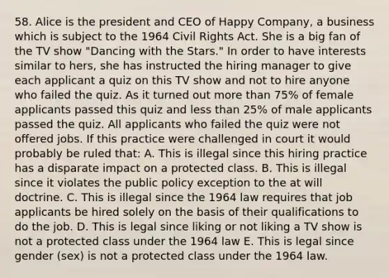 58. Alice is the president and CEO of Happy Company, a business which is subject to the 1964 Civil Rights Act. She is a big fan of the TV show "Dancing with the Stars." In order to have interests similar to hers, she has instructed the hiring manager to give each applicant a quiz on this TV show and not to hire anyone who failed the quiz. As it turned out more than 75% of female applicants passed this quiz and less than 25% of male applicants passed the quiz. All applicants who failed the quiz were not offered jobs. If this practice were challenged in court it would probably be ruled that: A. This is illegal since this hiring practice has a disparate impact on a protected class. B. This is illegal since it violates the public policy exception to the at will doctrine. C. This is illegal since the 1964 law requires that job applicants be hired solely on the basis of their qualifications to do the job. D. This is legal since liking or not liking a TV show is not a protected class under the 1964 law E. This is legal since gender (sex) is not a protected class under the 1964 law.