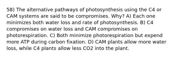 58) The alternative pathways of photosynthesis using the C4 or CAM systems are said to be compromises. Why? A) Each one minimizes both water loss and rate of photosynthesis. B) C4 compromises on water loss and CAM compromises on photorespiration. C) Both minimize photorespiration but expend more ATP during carbon fixation. D) CAM plants allow more water loss, while C4 plants allow less CO2 into the plant.