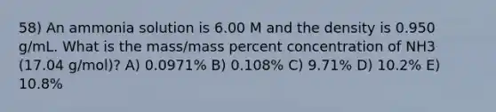 58) An ammonia solution is 6.00 M and the density is 0.950 g/mL. What is the mass/mass percent concentration of NH3 (17.04 g/mol)? A) 0.0971% B) 0.108% C) 9.71% D) 10.2% E) 10.8%