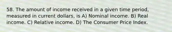 58. The amount of income received in a given time period, measured in current dollars, is A) Nominal income. B) Real income. C) Relative income. D) The Consumer Price Index.