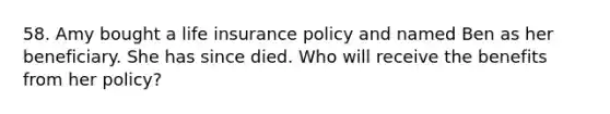 58. Amy bought a life insurance policy and named Ben as her beneficiary. She has since died. Who will receive the benefits from her policy?