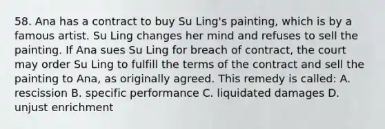 58. Ana has a contract to buy Su Ling's painting, which is by a famous artist. Su Ling changes her mind and refuses to sell the painting. If Ana sues Su Ling for breach of contract, the court may order Su Ling to fulfill the terms of the contract and sell the painting to Ana, as originally agreed. This remedy is called: A. rescission B. specific performance C. liquidated damages D. unjust enrichment