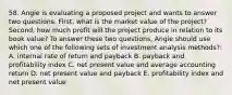 58. Angie is evaluating a proposed project and wants to answer two questions. First, what is the market value of the project? Second, how much profit will the project produce in relation to its book value? To answer these two questions, Angie should use which one of the following sets of investment analysis methods?: A. internal rate of return and payback B. payback and profitability index C. net present value and average accounting return D. net present value and payback E. profitability index and net present value