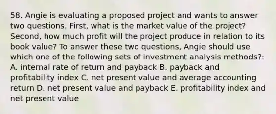 58. Angie is evaluating a proposed project and wants to answer two questions. First, what is the market value of the project? Second, how much profit will the project produce in relation to its book value? To answer these two questions, Angie should use which one of the following sets of investment analysis methods?: A. internal rate of return and payback B. payback and profitability index C. net present value and average accounting return D. net present value and payback E. profitability index and net present value