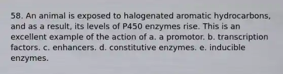 58. An animal is exposed to halogenated aromatic hydrocarbons, and as a result, its levels of P450 enzymes rise. This is an excellent example of the action of a. a promotor. b. transcription factors. c. enhancers. d. constitutive enzymes. e. inducible enzymes.