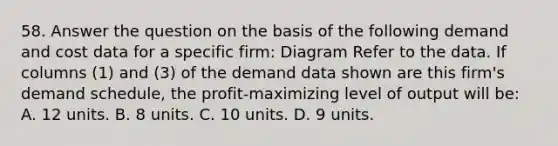 58. Answer the question on the basis of the following demand and cost data for a specific firm: Diagram Refer to the data. If columns (1) and (3) of the demand data shown are this firm's demand schedule, the profit-maximizing level of output will be: A. 12 units. B. 8 units. C. 10 units. D. 9 units.