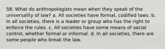 58. What do anthropologists mean when they speak of the universality of law? a. All societies have formal, codified laws. b. In all societies, there is a leader or group who has the right to enforce the rules. c. All societies have some means of social control, whether formal or informal. d. In all societies, there are some people who break the law.