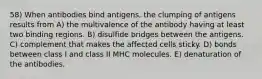 58) When antibodies bind antigens, the clumping of antigens results from A) the multivalence of the antibody having at least two binding regions. B) disulfide bridges between the antigens. C) complement that makes the affected cells sticky. D) bonds between class I and class II MHC molecules. E) denaturation of the antibodies.