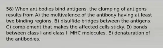 58) When antibodies bind antigens, the clumping of antigens results from A) the multivalence of the antibody having at least two binding regions. B) disulfide bridges between the antigens. C) complement that makes the affected cells sticky. D) bonds between class I and class II MHC molecules. E) denaturation of the antibodies.