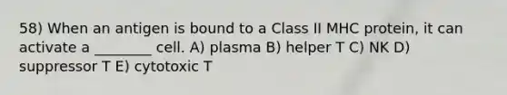 58) When an antigen is bound to a Class II MHC protein, it can activate a ________ cell. A) plasma B) helper T C) NK D) suppressor T E) cytotoxic T