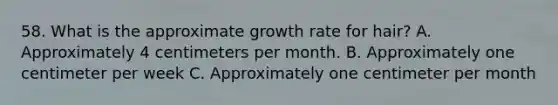 58. What is the approximate growth rate for hair? A. Approximately 4 centimeters per month. B. Approximately one centimeter per week C. Approximately one centimeter per month