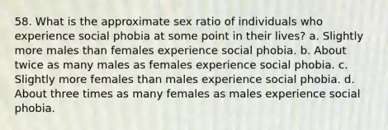 58. What is the approximate sex ratio of individuals who experience social phobia at some point in their lives? a. Slightly more males than females experience social phobia. b. About twice as many males as females experience social phobia. c. Slightly more females than males experience social phobia. d. About three times as many females as males experience social phobia.