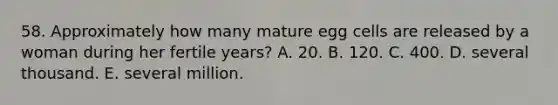 58. Approximately how many mature egg cells are released by a woman during her fertile years? A. 20. B. 120. C. 400. D. several thousand. E. several million.