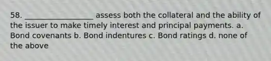 58. __________________ assess both the collateral and the ability of the issuer to make timely interest and principal payments. a. Bond covenants b. Bond indentures c. Bond ratings d. none of the above