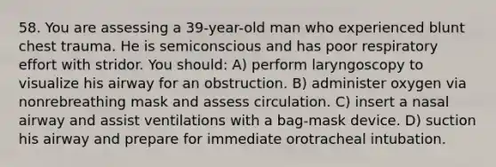 58. You are assessing a 39-year-old man who experienced blunt chest trauma. He is semiconscious and has poor respiratory effort with stridor. You should: A) perform laryngoscopy to visualize his airway for an obstruction. B) administer oxygen via nonrebreathing mask and assess circulation. C) insert a nasal airway and assist ventilations with a bag-mask device. D) suction his airway and prepare for immediate orotracheal intubation.