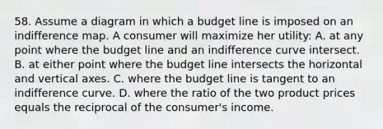 58. Assume a diagram in which a budget line is imposed on an indifference map. A consumer will maximize her utility: A. at any point where the budget line and an indifference curve intersect. B. at either point where the budget line intersects the horizontal and vertical axes. C. where the budget line is tangent to an indifference curve. D. where the ratio of the two product prices equals the reciprocal of the consumer's income.