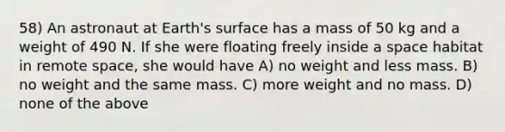 58) An astronaut at Earth's surface has a mass of 50 kg and a weight of 490 N. If she were floating freely inside a space habitat in remote space, she would have A) no weight and less mass. B) no weight and the same mass. C) more weight and no mass. D) none of the above