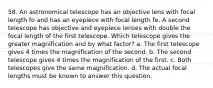 58. An astronomical telescope has an objective lens with focal length fo and has an eyepiece with focal length fe. A second telescope has objective and eyepiece lenses with double the focal length of the first telescope. Which telescope gives the greater magnification and by what factor? a. The first telescope gives 4 times the magnification of the second. b. The second telescope gives 4 times the magnification of the first. c. Both telescopes give the same magnification. d. The actual focal lengths must be known to answer this question.