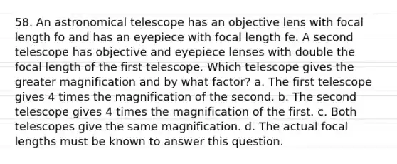 58. An astronomical telescope has an objective lens with focal length fo and has an eyepiece with focal length fe. A second telescope has objective and eyepiece lenses with double the focal length of the first telescope. Which telescope gives the greater magnification and by what factor? a. The first telescope gives 4 times the magnification of the second. b. The second telescope gives 4 times the magnification of the first. c. Both telescopes give the same magnification. d. The actual focal lengths must be known to answer this question.