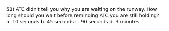 58) ATC didn't tell you why you are waiting on the runway. How long should you wait before reminding ATC you are still holding? a. 10 seconds b. 45 seconds c. 90 seconds d. 3 minutes