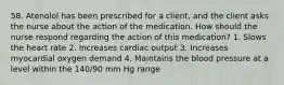 58. Atenolol has been prescribed for a client, and the client asks the nurse about the action of the medication. How should the nurse respond regarding the action of this medication? 1. Slows the heart rate 2. Increases cardiac output 3. Increases myocardial oxygen demand 4. Maintains the blood pressure at a level within the 140/90 mm Hg range