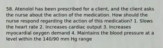 58. Atenolol has been prescribed for a client, and the client asks the nurse about the action of the medication. How should the nurse respond regarding the action of this medication? 1. Slows the heart rate 2. Increases cardiac output 3. Increases myocardial oxygen demand 4. Maintains the blood pressure at a level within the 140/90 mm Hg range