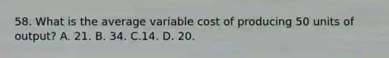 58. What is the average variable cost of producing 50 units of output? A. 21. B. 34. C.14. D. 20.