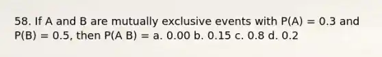 58. If A and B are mutually exclusive events with P(A) = 0.3 and P(B) = 0.5, then P(A B) = a. 0.00 b. 0.15 c. 0.8 d. 0.2