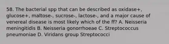 58. The bacterial spp that can be described as oxidase+, glucose+, maltose-, sucrose-, lactose-, and a major cause of venereal disease is most likely which of the ff? A. Neisseria meningitidis B. Neisseria gonorrhoeae C. Streptococcus pneumoniae D. Viridans group Streptococci