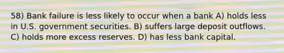 58) Bank failure is less likely to occur when a bank A) holds less in U.S. government securities. B) suffers large deposit outflows. C) holds more excess reserves. D) has less bank capital.