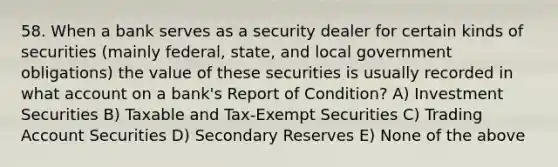 58. When a bank serves as a security dealer for certain kinds of securities (mainly federal, state, and local government obligations) the value of these securities is usually recorded in what account on a bank's Report of Condition? A) Investment Securities B) Taxable and Tax-Exempt Securities C) Trading Account Securities D) Secondary Reserves E) None of the above