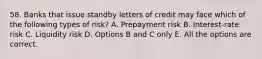 58. Banks that issue standby letters of credit may face which of the following types of risk? A. Prepayment risk B. Interest-rate risk C. Liquidity risk D. Options B and C only E. All the options are correct.