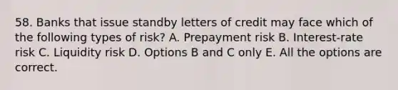 58. Banks that issue standby letters of credit may face which of the following types of risk? A. Prepayment risk B. Interest-rate risk C. Liquidity risk D. Options B and C only E. All the options are correct.