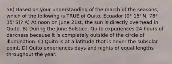 58) Based on your understanding of the march of the seasons, which of the following is TRUE of Quito, Ecuador (0° 15' N, 78° 35' S)? A) At noon on June 21st, the sun is directly overhead in Quito. B) During the June Solstice, Quito experiences 24 hours of darkness because it is completely outside of the circle of illumination. C) Quito is at a latitude that is never the subsolar point. D) Quito experiences days and nights of equal lengths throughout the year.