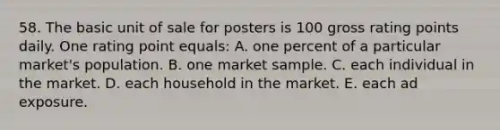 58. The basic unit of sale for posters is 100 gross rating points daily. One rating point equals: A. one percent of a particular market's population. B. one market sample. C. each individual in the market. D. each household in the market. E. each ad exposure.